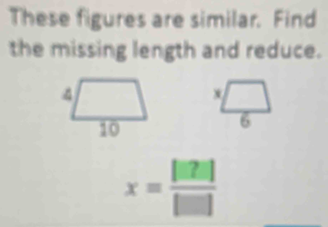 These figures are similar. Find 
the missing length and reduce. 
4 (□)°
10
 x□ /6 
x= [□ 2]/[□  ]