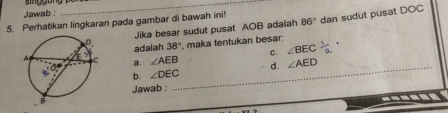 Jawab :
_
5. Perhatikan lingkaran pada gambar di bawah ini!
Jika besar sudut pusat AOB adalah 86° dan sudut pusat DOC
, maka tentukan besar:
adalah 38°
C. ∠ BEC
a. ∠ AEB ∠ AED
b. ∠ DEC _ d.
Jawab :