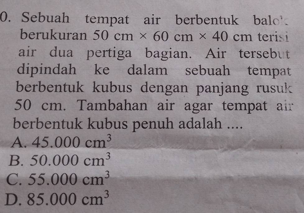 Sebuah tempat air berbentuk balo
berukuran 50cm* 60cm* 40cm terisi
air dua pertiga bagian. Air tersebut
dipindah ke dalam sebuah tempat
berbentuk kubus dengan panjang rusuk
50 cm. Tambahan air agar tempat air
berbentuk kubus penuh adalah ....
A. 45.000cm^3
B. 50.000cm^3
C. 55.000cm^3
D. 85.000cm^3