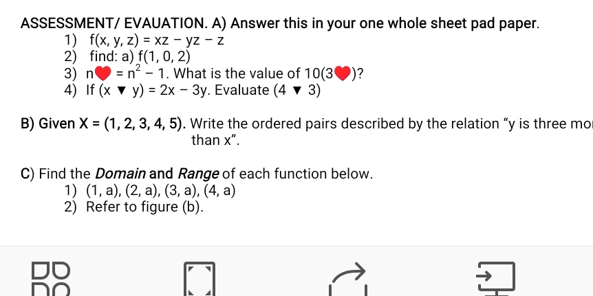 ASSESSMENT/ EVAUATION. A) Answer this in your one whole sheet pad paper. 
1) f(x,y,z)=xz-yz-z
2) find: a) f(1,0,2)
3) n=n^2-1. What is the value of 103 )? 
4) If (xforall y)=2x-3y. Evaluate (4vee 3)
B) Given X=(1,2,3,4,5). Write the ordered pairs described by the relation “ y is three mo 
than x". 
C) Find the Domain and Range of each function below. 
1) (1,a),(2,a),(3,a),(4,a)
2) Refer to figure (b).