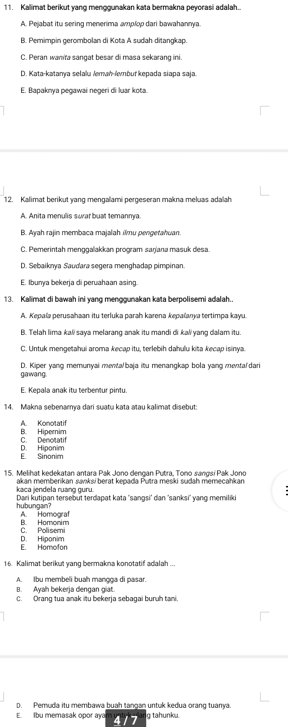 Kalimat berikut yang menggunakan kata bermakna peyorasi adalah..
A. Pejabat itu sering menerima amplop dari bawahannya.
B. Pemimpin gerombolan di Kota A sudah ditangkap
C. Peran wanita sangat besar di masa sekarang ini.
D. Kata-katanya selalu lemah-lembut kepada siapa saja.
E. Bapaknya pegawai negeri di luar kota.
12. Kalimat berikut yang mengalami pergeseran makna meluas adalah
A. Anita menulis surat buat temannya.
B. Ayah rajin membaca majalah ilmu pengetahuan.
C. Pemerintah menggalakkan program sarjana masuk desa.
D. Sebaiknya Saudara segera menghadap pimpinan.
E. Ibunya bekerja di peruahaan asing.
13. Kalimat di bawah ini yang menggunakan kata berpolisemi adalah..
A. Kepala perusahaan itu terluka parah karena kepalanya tertimpa kayu.
B. Telah lima ka/i saya melarang anak itu mandi di ka/i yang dalam itu.
C. Untuk mengetahui aroma kecap itu, terlebih dahulu kita kecap isinya.
D. Kiper yang memunyai menta/baja itu menangkap bola yang menta/dari
gawang.
E. Kepala anak itu terbentur pintu.
14. Makna sebenarnya dari suatu kata atau kalimat disebut:
A. Konotatif
B. Hipernim
C. Denotatif
D. Hiponim
E. Sinonim
15. Melihat kedekatan antara Pak Jono dengan Putra, Tono sangsi Pak Jono
akan memberikan sanksi berat kepada Putra meski sudah memecahkan
kaca jendela ruang guru.
Dari kutipan tersebut terdapat kata ‘sangsi’ dan ‘sanksi’ yang memiliki
hubungan?
A. Homograf
B. Homonim
C. Polisemi
D. Hiponim
E. Homofon
16. Kalimat berikut yang bermakna konotatif adalah ...
A. Ibu membeli buah mangga di pasar.
B. Ayah bekerja dengan giat
C. Orang tua anak itu bekerja sebagai buruh tani.
D. Pemuda itu membawa buah tangan untuk kedua orang tuanya.
E. Ibu memasak opor ayam g tahunku.