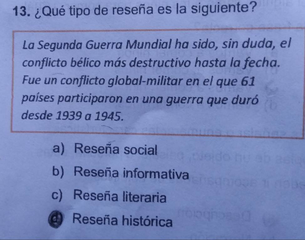 ¿Qué tipo de reseña es la siguiente?
La Segunda Guerra Mundial ha sido, sin duda, el
conflicto bélico más destructivo hasta la fecha.
Fue un conflicto global-militar en el que 61
países participaron en una guerra que duró
desde 1939 a 1945.
a) Reseña social
b) Reseña informativa
c) Reseña literaria
d) Reseña histórica