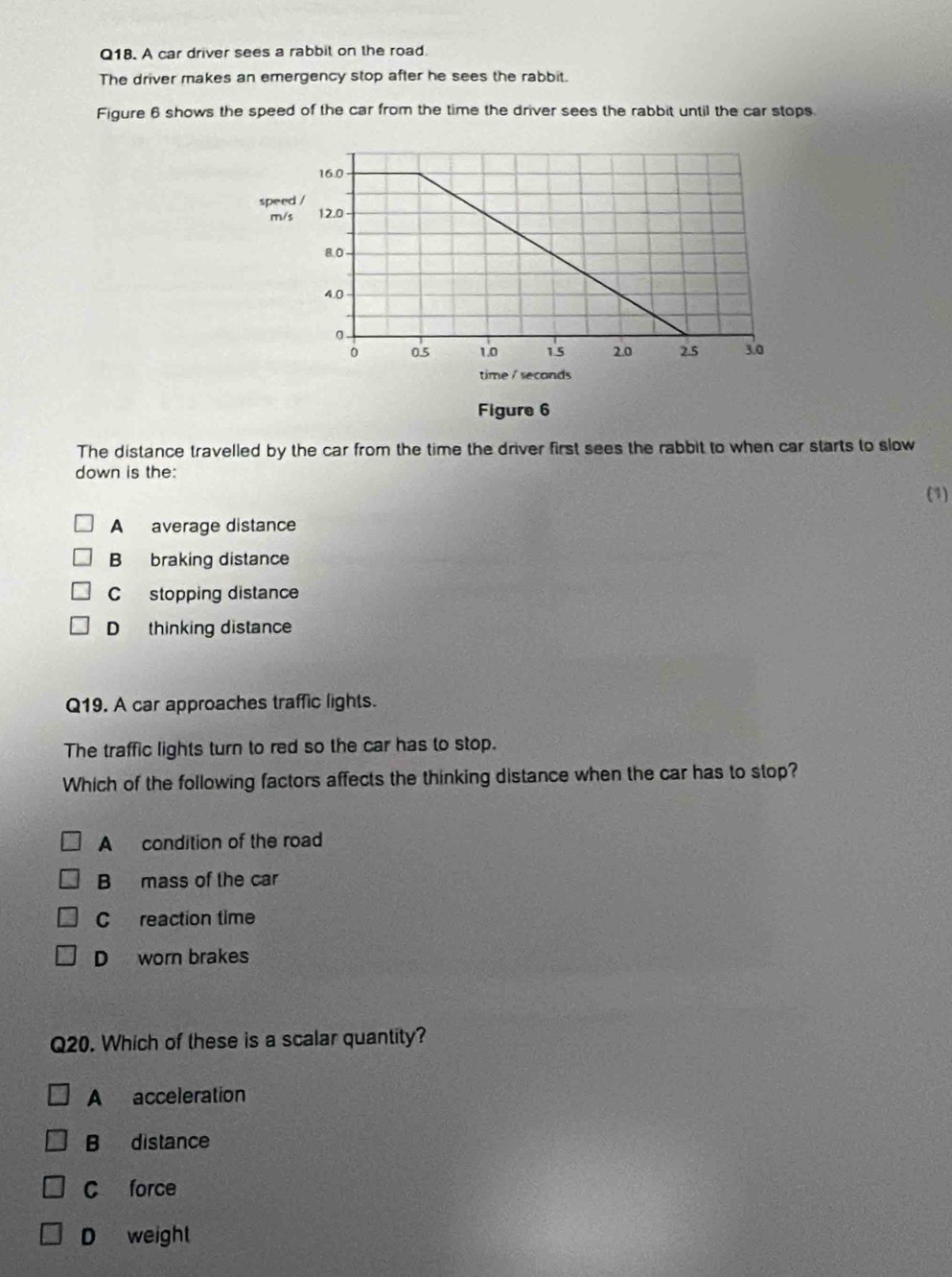 A car driver sees a rabbit on the road.
The driver makes an emergency stop after he sees the rabbit.
Figure 6 shows the speed of the car from the time the driver sees the rabbit until the car stops.
spee
m/
time / seconds
Figure 6
The distance travelled by the car from the time the driver first sees the rabbit to when car starts to slow
down is the:
(1)
A average distance
B braking distance
C stopping distance
D thinking distance
Q19. A car approaches traffic lights.
The traffic lights turn to red so the car has to stop.
Which of the following factors affects the thinking distance when the car has to stop?
A condition of the road
B mass of the car
C reaction time
D worn brakes
Q20. Which of these is a scalar quantity?
A acceleration
B distance
C force
D weight