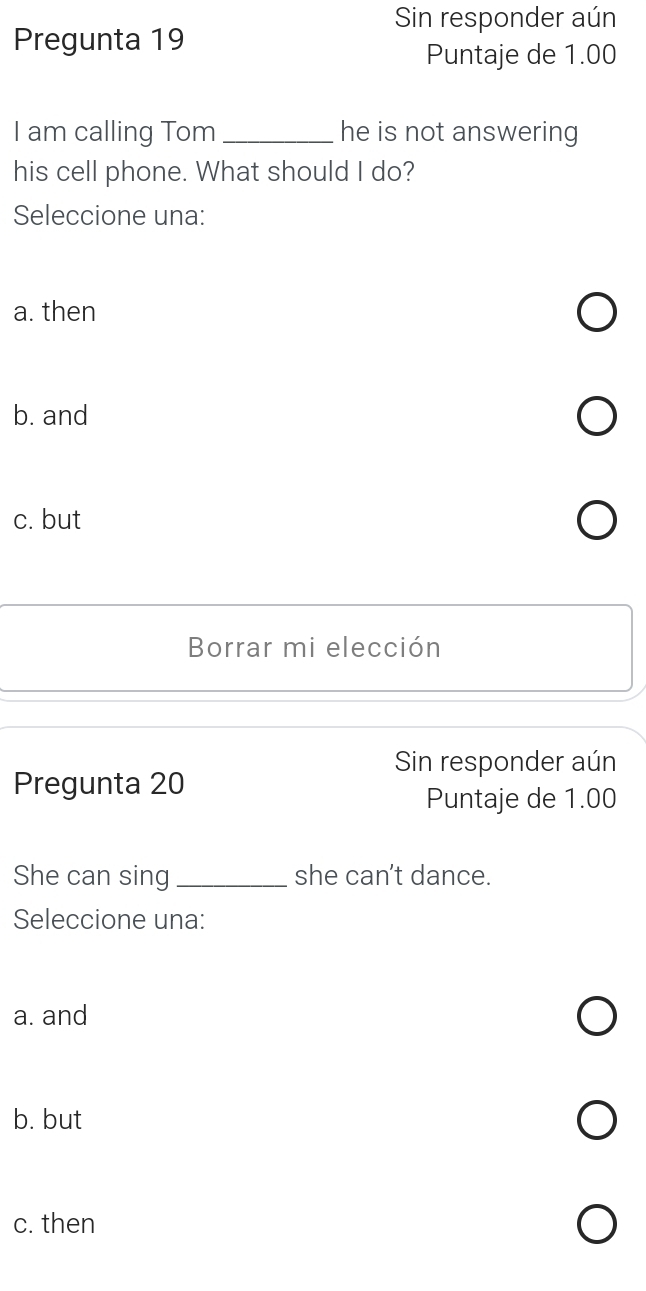 Sin responder aún
Pregunta 19
Puntaje de 1.00
I am calling Tom _he is not answering
his cell phone. What should I do?
Seleccione una:
a. then
b. and
c. but
Borrar mi elección
Sin responder aún
Pregunta 20
Puntaje de 1.00
She can sing_ she can't dance.
Seleccione una:
a. and
b. but
c. then