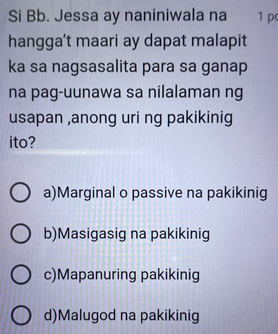 Si Bb. Jessa ay naniniwala na 1 p
hangga’t maari ay dapat malapit
ka sa nagsasalita para sa ganap
na pag-uunawa sa nilalaman ng
usapan ,anong uri ng pakikinig
ito?
a)Marginal o passive na pakikinig
b)Masigasig na pakikinig
c)Mapanuring pakikinig
d)Malugod na pakikinig