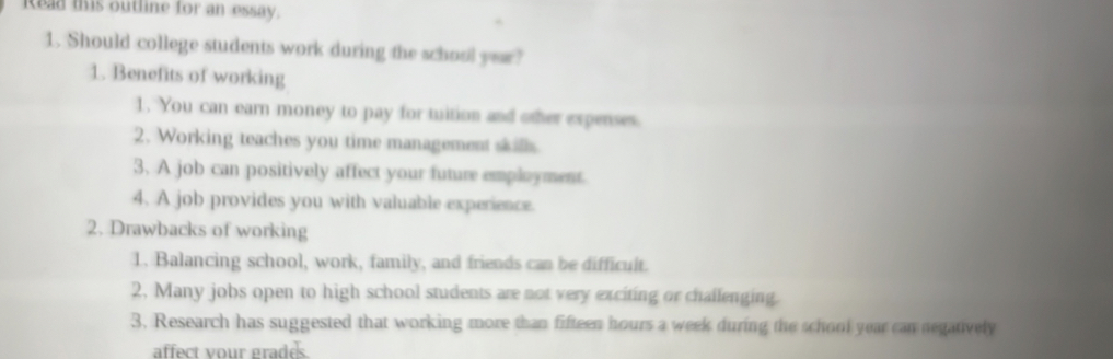 Read this outline for an essay. 
1. Should college students work during the school yer? 
1. Benefits of working 
1. You can earn money to pay for tuition and other expenses. 
2. Working teaches you time management skills 
3. A job can positively affect your future employment 
4. A job provides you with valuable experience. 
2. Drawbacks of working 
1. Balancing school, work, family, and friends can be difficult. 
2. Many jobs open to high school students are not very exciting or challenging. 
3. Research has suggested that working more than fifteen hours a week during the school year can negatively 
affect your grades