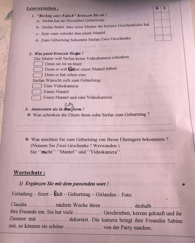 Leseverstehen : 
1- “Richtig oder Falsch” Kreuzen Sie an ! 
a- Stefan hat im Nevember Geburtstag 
b- Stefan findet, dass seine Mutter die bessere Geschenkidee hat. 
c- Sein vater schenkt ihm einen Mantel. 
d- Zum Geburtstag bekommt Stefan Zwei Geschenke. 
2- Was passt kreuzen Sie@n ! 
Die Mutter will Stefan keine Videokamera schenken. 
Denn sie ist zu teuer. 
Denn er will ber einen Mantel haben. 
Denn er hat schon eine. 
Stefan Wünscht sich zum Geburtstag 
Eine Videokamera. 
Einen Mantel. 
Einen Mantel und eine Videokamera. 
3- Antworten sie in Stazform ! 
* Was schenken die Eltern ihren sohn Stefan zum Geburtstag ? 
_ 
_ 
Was möchten Sie zum Geburtstag von Ihrem Elterngern bekommen ? 
(Nennen Sie Zwei Geschenke ! Werwanden ) 
Sie ‘’micht’’ ‘’Mantel’' und ‘’Videokamera’’. 
_ 
Wortschatz : 
1) Ergänzen Sie mit dem passenden wort ! 
Einladung - feiert - Bädt - Geburtstag - Girlanden - Foto. 
Claudia _nächste Woche ihren _deshalb_ 
ihre Freunde ein. Sie hat viele _Geschrieben, kerzen gekauft und ihr 
Zimmer mit _dekoriert. Die kamera bringt ihre Freundin Sabine 
mit, so können sie schöne _von der Party machen.