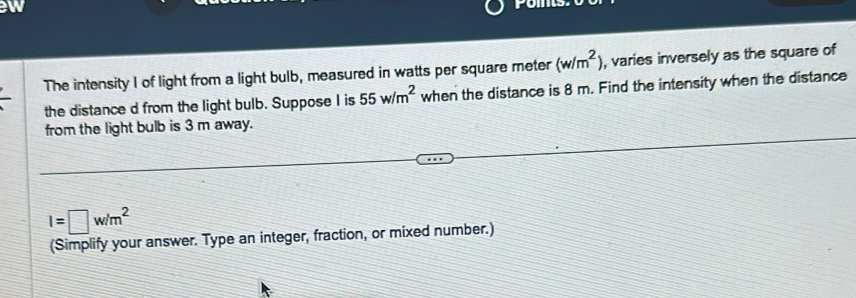 ew 
The intensity I of light from a light bulb, measured in watts per square meter (w/m^2) , varies inversely as the square of 
the distance d from the light bulb. Suppose I is 55w/m^2 when the distance is 8 m. Find the intensity when the distance 
from the light bulb is 3 m away.
I=□ w/m^2
(Simplify your answer. Type an integer, fraction, or mixed number.)