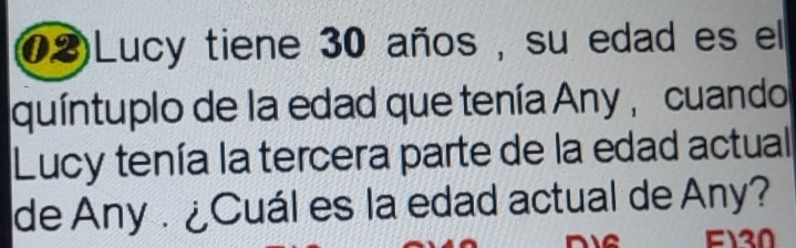 02)Lucy tiene 30 años , su edad es el 
quíntuplo de la edad que tenía Any , cuando 
Lucy tenía la tercera parte de la edad actual 
de Any . ¿Cuál es la edad actual de Any?
F130