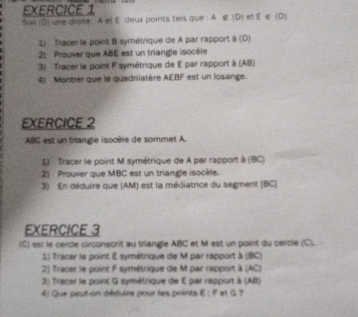 Sait (D) une droite À et É deux points tels que : À alpha (D) et E∈ (0)
1) Tracer le point B symétrique de A par rapport à (D) 
2) Prouver que ABE est un triangle isocèle 
3) Tracer le point F symétrique de E par rapport à (AB) 
4) Montrer que le quadrilatère AEBF est un losange. 
EXERCICE 2
ABC est un triangle isocèle de sommet A. 
1) Tracer le point M symétrique de A par rapport à (BC) 
2) Prouver que MBC est un triangle isocèle. 
3) En déduire que (AM) est la médiatrice du segment [ BC ] 
EXERCICE 3 
(C) est le cercle circonscrit au triangle ABC et M est un point du cercle (C). 
1) Tracer le point E symétrique de M par rapport à (BC) 
2) Tracer le point F symétrique de M par rapport à (AC) 
3) Tracer le point G symétrique de E par rapport à (AB) 
4) Que peut-an déduire pour les points E; F et G ?