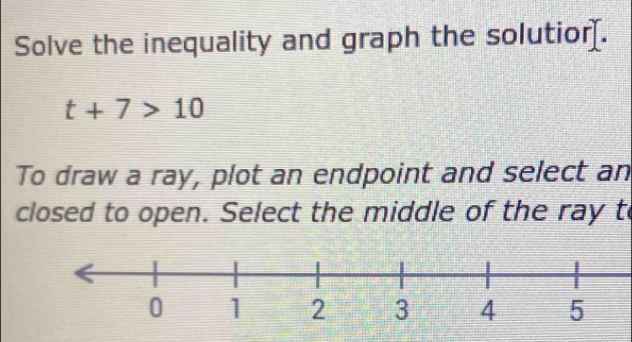 Solve the inequality and graph the solutior.
t+7>10
To draw a ray, plot an endpoint and select an 
closed to open. Select the middle of the ray to