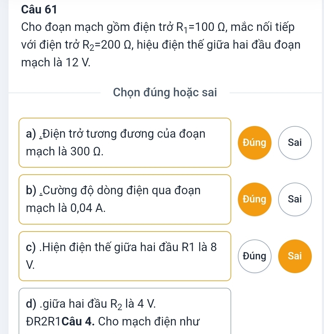 Cho đoạn mạch gồm điện trở R_1=100Omega , mắc nối tiếp
với điện trở R_2=200Omega , hiệu điện thế giữa hai đầu đoạn
mạch là 12 V.
Chọn đúng hoặc sai
a) _Điện trở tương đương của đoạn
Đúng Sai
mạch là 300 Ω.
b) Cường độ dòng điện qua đoạn
Đúng Sai
mạch là 0,04 A.
c) .Hiện điện thế giữa hai đầu R1 là 8
Đúng Sai
V.
d) .giữa hai đầu R_2 là 4 V.
ĐR2R1Câu 4. Cho mạch điện như