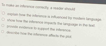 To make an inference correctly, a reader should
explain how the inference is influenced by modern language.
show how the inference impacts the language in the text.
provide evidence to support the inference.
describe how the inference affects the plot.