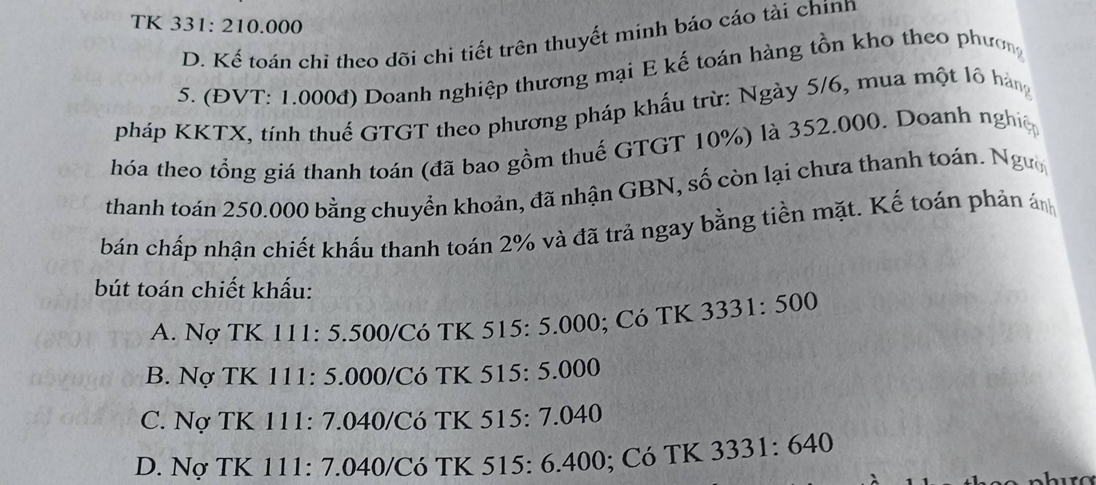 TK 331: 210.000
D. Kể toán chỉ theo dõi chi tiết trên thuyết minh báo cáo tài chínn
5. (ĐVT: 1.000đ) Doanh nghiệp thương mại E kế toán hàng tồn kho theo phươn
pháp KKTX, tính thuế GTGT theo phương pháp khấu trừ: Ngày 5/6, mua một lô hàng
hóa theo tổng giá thanh toán (đã bao gồm thuế GTGT 10%) là 352.000. Doanh nghiệ
thanh toán 250.000 bằng chuyển khoản, đã nhận GBN, số còn lại chưa thanh toán. Ngườ
bán chấp nhận chiết khẩu thanh toán 2% và đã trả ngay bằng tiền mặt. Kế toán phản án
bút toán chiết khấu:
A. Nợ TK 111 : 5.500/ Có TK 515 : 5.000; Có TK 3331 · 500
B. Nợ TK 111: 5.000 /Có TK 515: 5.000
C. Nợ TK 111 : 7.040 /Có TK 515: 7.040
D. Nợ TK 111 : 7.040 /Có TK 515 : 6.400; Có TK 3331:640