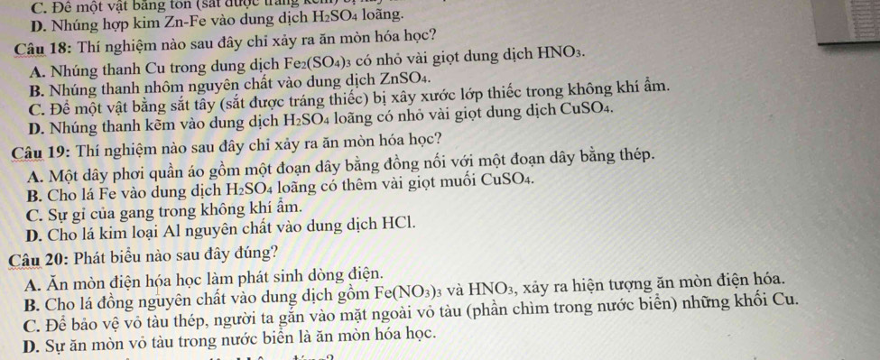 C. Đề một vật băng ton (sắt được trang
D. Nhúng hợp kim Zn-Fe vào dung dịch H_2SO_4 loãng.
Câu 18: Thí nghiệm nào sau đây chỉ xảy ra ăn mòn hóa học?
A. Nhúng thanh Cu trong dung dịch Fe₂(SO₄)₃ có nhỏ vài giọt dung dịch HNO_3.
B. Nhúng thanh nhôm nguyên chất vào dung dịch ZnSO_4
C. Để một vật bằng sắt tây (sắt được tráng thiếc) bị xây xước lớp thiếc trong không khí ẩm.
D. Nhúng thanh kẽm vào dung dịch h H_2SO_4 4 loãng có nhỏ vài giọt dung dịch CuSO4.
Câu 19: Thí nghiệm nào sau đây chỉ xảy ra ăn mòn hóa học?
A. Một dây phơi quần áo gồm một đoạn dây bằng đồng nối với một đoạn dây bằng thép.
B. Cho lá Fe vào dung dịch H_2SO_4 loãng có thêm vài giọt muối CuSO4.
C. Sự gỉ của gang trong không khí ẩm.
D. Cho lá kim loại Al nguyên chất vào dung dịch HCl.
Câu 20: Phát biểu nào sau đây đúng?
A. Ăn mòn điện hóa học làm phát sinh dòng điện.
B. Cho lá đồng nguyên chất vào dung dịch gồm Fe(NO_3) 3 và HNO_3 , xảy ra hiện tượng ăn mòn điện hóa.
C. Để bảo vệ vỏ tàu thép, người ta gắn vào mặt ngoài vỏ tàu (phần chìm trong nước biển) những khối Cu.
D. Sự ăn mòn vỏ tàu trong nước biển là ăn mòn hóa học.