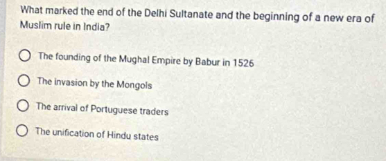 What marked the end of the Delhi Sultanate and the beginning of a new era of
Muslim rule in India?
The founding of the Mughal Empire by Babur in 1526
The invasion by the Mongols
The arrival of Portuguese traders
The unification of Hindu states