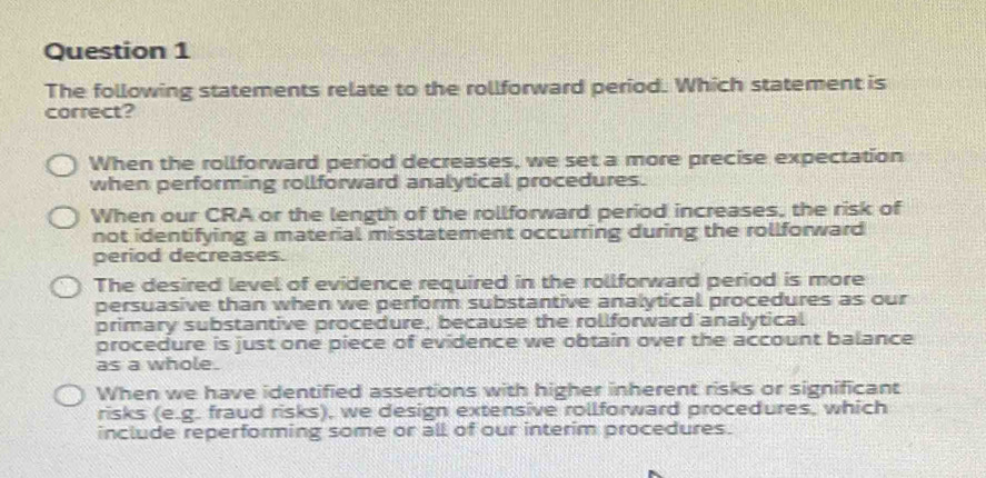 The following statements relate to the rollforward period. Which statement is
correct?
When the rollforward period decreases, we set a more precise expectation
when performing rollforward analytical procedures.
When our CRA or the length of the rollforward period increases, the risk of
not identifying a material misstatement occurring during the rollforward
period decreases.
The desired level of evidence required in the rollforward period is more
persuasive than when we perform substantive analytical procedures as our
primary substantive procedure, because the rollforward analytical
procedure is just one piece of evidence we obtain over the account balance
as a whole.
When we have identified assertions with higher inherent risks or significant
risks (e.g. fraud risks), we design extensive rollforward procedures, which
include reperforming some or all of our interim procedures.