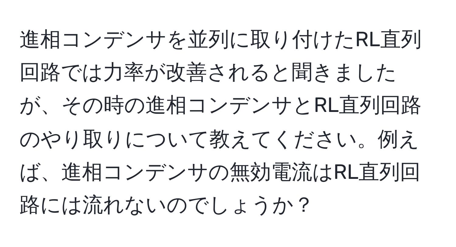 進相コンデンサを並列に取り付けたRL直列回路では力率が改善されると聞きましたが、その時の進相コンデンサとRL直列回路のやり取りについて教えてください。例えば、進相コンデンサの無効電流はRL直列回路には流れないのでしょうか？