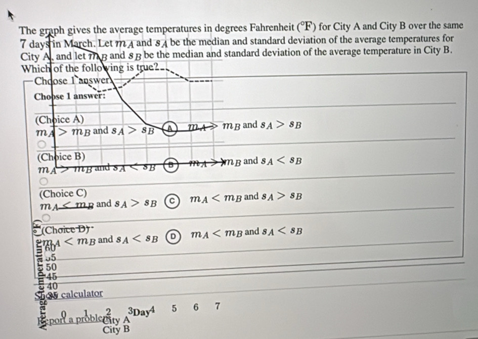 The graph gives the average temperatures in degrees Fahrenheit (^circ F) for City A and City B over the same
7 days in March. Let m 4 and 84 be the median and standard deviation of the average temperatures for
City A and let 7 B and 8Bbe the median and standard deviation of the average temperature in City B.
Which of the follo ving is true?
Choose 1 answer
Choose 1 answer:
(Choice A) and s_A>s_B
m_A>m_B and SA>SB a m_A>m_B
(Choice B) and s_A
m_A>m_B and s_A B m_Ato m_B
(Choice C)
m_A≤ m_B and s_A>s_B C m_A and s_A>s_B
(Chơice D)
2 m_A and s_A D m_A and s_A
60
a 05
50
45
a 40
0 calculator
port a problenity _A^(3Day^4) 5 6 7
2
City B