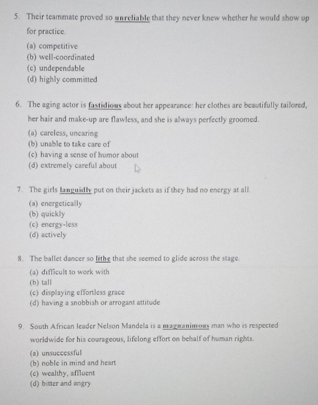 Their teammate proved so unreliable that they never knew whether he would show up
for practice.
(a) competitive
(b) well-coordinated
(c) undependable
(d) highly committed
6. The aging actor is fastidious about her appearance: her clothes are beautifully tailored,
her hair and make-up are flawless, and she is always perfectly groomed.
(a) careless, uncaring
(b) unable to take care of
(c) having a sense of humor about
(d) extremely careful about
7. The girls languidly put on their jackets as if they had no energy at all.
(a) energetically
(b) quickly
(c) energy-less
(d) actively
8. The ballet dancer so lithe that she seemed to glide across the stage.
(a) difficult to work with
(b) tall
(c) displaying effortless grace
(d) having a snobbish or arrogant attitude
9 South African leader Nelson Mandela is a magnanimous man who is respected
worldwide for his courageous, lifelong effort on behalf of human rights.
(a) unsuccessful
(b) noble in mind and heart
(c) wealthy, affluent
(d) bitter and angry