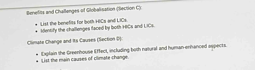 Benefits and Challenges of Globalisation (Section C): 
List the benefits for both HICs and LICs. 
Identify the challenges faced by both HICs and LICs. 
Climate Change and Its Causes (Section D): 
Explain the Greenhouse Effect, including both natural and human-enhanced aspects. 
List the main causes of climate change.