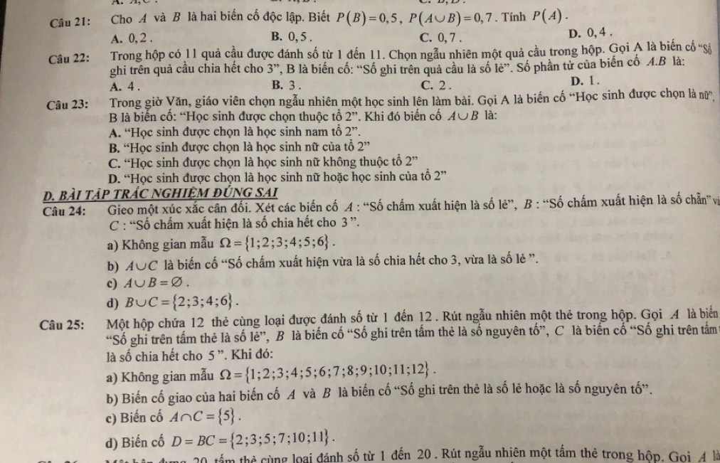 Cho A và B là hai biến cố độc lập. Biết P(B)=0,5,P(A∪ B)=0,7. Tính P(A).
A. 0, 2 . B. 0, 5 . C. 0, 7 . D. 0, 4 .
Câu 22: Trong hộp có 11 quả cầu được đánh số từ 1 đến 11. Chọn ngẫu nhiên một quả cầu trong hộp. Gọi A là biến cố 'Số
ghi trên quả cầu chia hết cho     ', B là biến cố: “Số ghi trên quả cầu là số lẻ”. Số phần tử của biến cố A.B là:
2
A. 4 . B. 3 . C. 2 . D. 1 .
Câu 23:   Trong giờ Văn, giáo viên chọn ngẫu nhiên một học sinh lên làm bài. Gọi A là biến cố “Học sinh được chọn là nữ,
B là biển cổ: “Học sinh được chọn thuộc tổ 2''. Khi đó biển cố A∪ B là:
A. “Học sinh được chọn là học sinh nam tổ 2''.
B. “Học sinh được chọn là học sinh nữ của tổ 2''
C. “Học sinh được chọn là học sinh nữ không thuộc tổ 2''
D. “Học sinh được chọn là học sinh nữ hoặc học sinh của tổ 2”
D. BàI TậP TRÁC NGHIệM đỨNG SAi
Câu 24: Gieo một xúc xắc cân đối. Xét các biến cố A : “Số chấm xuất hiện là số lẻ”, B : “Số chấm xuất hiện là số chẩn và
C : “Số chấm xuất hiện là số chia hết cho 3 ”.
a) Không gian mẫu Omega = 1;2;3;4;5;6 .
b) A∪ C là biến cố “Số chấm xuất hiện vừa là số chia hết cho 3, vừa là số lẻ ”.
c) A∪ B=varnothing .
d) B∪ C= 2;3;4;6 .
Câu 25: Một hộp chứa 12 thẻ cùng loại được đánh số từ 1 đến 12 . Rút ngẫu nhiên một thẻ trong hộp. Gọi 4 là biển
“Số ghi trên tấm thẻ là số lẻ”, B là biến cố “Số ghi trên tấm thẻ là số nguyên tố”, C là biến cố “Số ghi trên tâm
là số chia hết cho 5 '. Khi đó:
a) Không gian mẫu Omega = 1;2;3;4;5;6;7;8;9;10;11;12 .
b) Biến cố giao của hai biến cố A và B là biến cố “Số ghi trên thẻ là số lẻ hoặc là số nguyên tố”.
c) Biến cố A∩ C= 5 .
d) Biến cố D=BC= 2;3;5;7;10;11 .
1 tấm thẻ cùng loại đánh số từ 1 đến 20 . Rút ngẫu nhiên một tấm thẻ trong hộp. Gọi 4 là