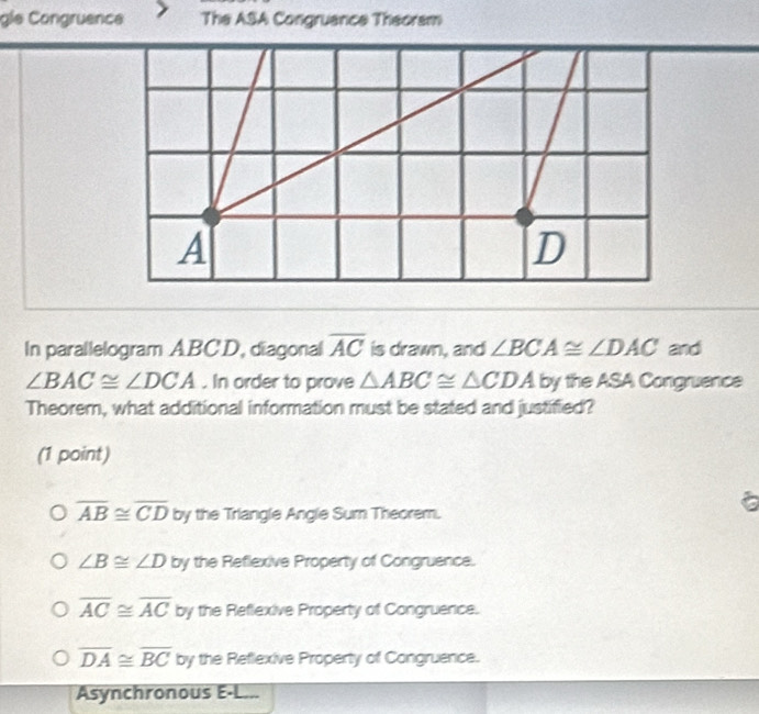 gle Congruence The ASA Congruance Theoram
In parallelogram ABC'D, diagonal overline AC is drawn, and ∠ BCA≌ ∠ DAC and
∠ BAC≌ ∠ DCA. In order to prove △ ABC≌ △ CDA by the ASA Congruence
Theorem, what additional information must be stated and justified?
(1 point)

overline AB≌ overline CD by the Triangle Angle Sum Theorem.
∠ B≌ ∠ D by the Reflexive Property of Congruence.
overline AC≌ overline AC by the Reflexive Property of Congruence.
overline DA≌ overline BC by the Reflexive Property of Congruence.
Asynchronous E-L...