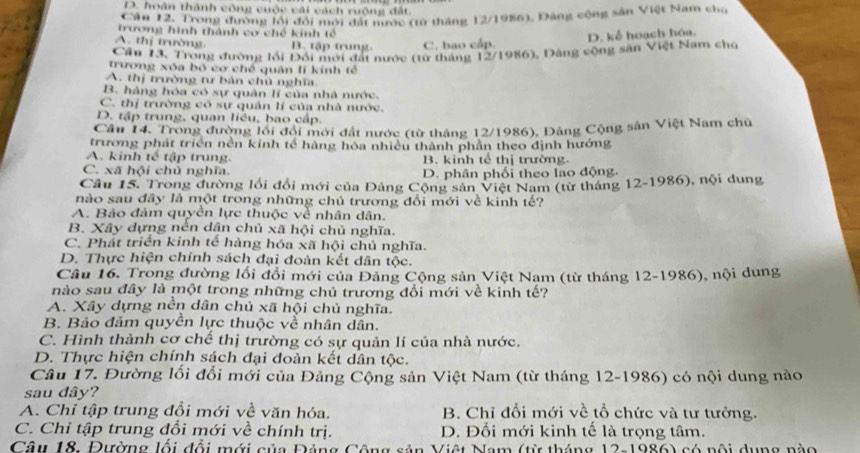 D. hoàn thành công cuộc cải cách ruộng đất.
Cầu 12. Trong đường lổi đổi mới đất nước (từ tháng 12/1986), Đang cộng sân Việt Nam chủ
trương hình thành cơ chế kinh tế
A. thị trường. B. tập trung. C. bao cấp.
D. kể hoạch hóa.
Cầu 13. Trong đường lối Đổi mới đất nước (từ tháng 12/1986), Đảng cộng sân Việt Nam chủ
trương xóa bộ cơ chế quân lí kính tế
A. thị trường tư bản chủ nghĩa.
B. hàng hóa có sự quản lí của nhà nước.
C. thị trường có sự quản lí của nhà nước.
D. tập trung, quan liêu, bao cấp.
Câu 14. Trong đường lối đội mới đất nước (từ tháng 12/1986), Đảng Cộng sân Việt Nam chủ
trương phát triển nền kinh tế hàng hóa nhiều thành phần theo định hướng
A. kinh tế tập trung. B. kinh tế thị trường.
C. xã hội chủ nghĩa. D. phân phối theo lao động.
Câu 15. Trong đường lối đổi mới của Đảng Cộng sân Việt Nam (từ tháng 12-1986), nội dung
nào sau đây là một trong những chủ trương đổi mới về kinh tế?
A. Báo đảm quyền lực thuộc về nhân dân.
B. Xây dựng nền dận chủ xã hội chủ nghĩa.
C. Phát triển kinh tế hàng hóa xã hội chủ nghĩa.
D. Thực hiện chính sách đại đoàn kết dân tộc.
Câu 16. Trong đường lối đổi mới của Đảng Cộng sản Việt Nam (từ tháng 12-1986), nội dung
nào sau đây là một trong những chủ trương đổi mới về kinh tế?
A. Xây dựng nền dân chủ xã hội chủ nghĩa.
B. Bảo đảm quyền lực thuộc về nhân dân.
C. Hình thành cơ chế thị trường có sự quản lí của nhà nước.
D. Thực hiện chính sách đại đoàn kết dân tộc.
Câu 17. Đường lối đổi mới của Đảng Cộng sản Việt Nam (từ tháng 12-1986) có nội dung nào
sau dây?
A. Chỉ tập trung đổi mới về văn hóa. B. Chỉ đổi mới về tổ chức và tư tưởng.
C. Chỉ tập trung đổi mới về chính trị. D. Đổi mới kinh tế là trọng tâm.
Câu 18, Đường lối đổi mới của Đảng Cộng sản Việt Nam (từ tháng 12-1986) có nội dụng nào