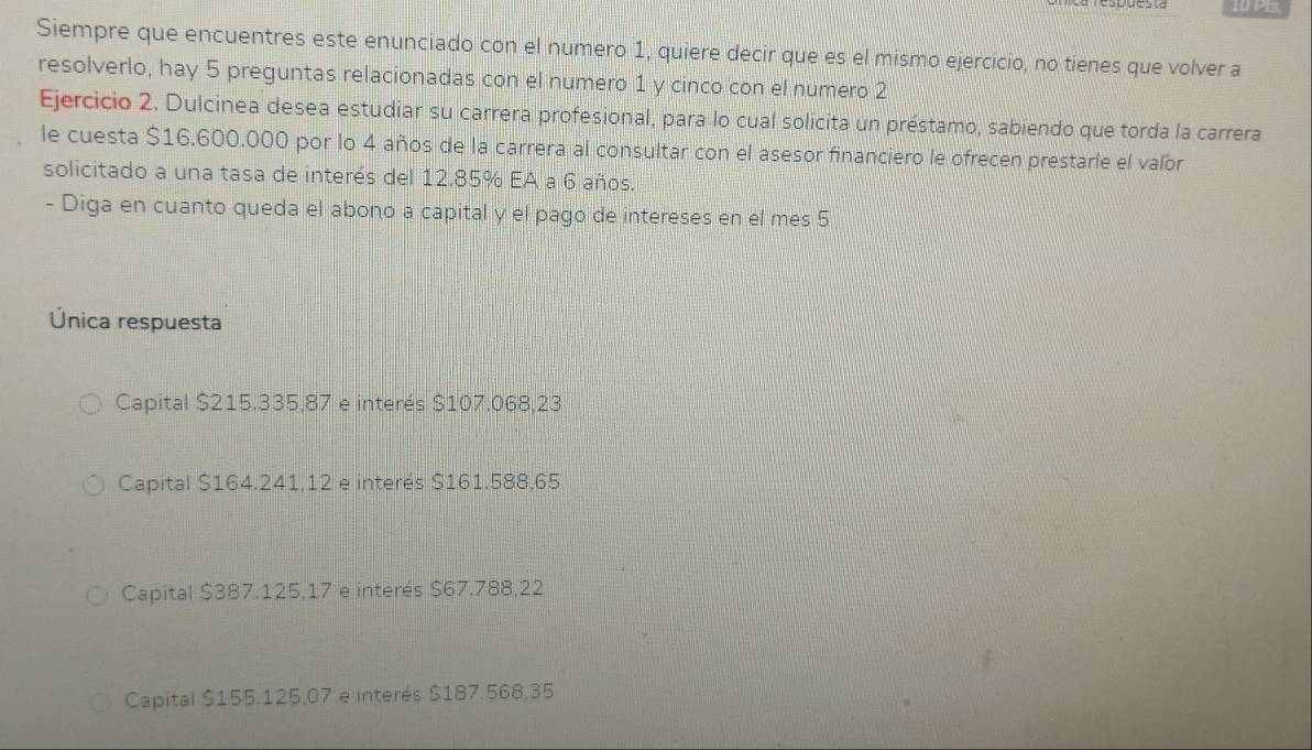 1U PIs.
Siempre que encuentres este enunciado con el numero 1, quiere decir que es el mismo ejercicio, no tienes que volver a
resolverlo, hay 5 preguntas relacionadas con el numero 1 y cinco con el numero 2
Ejercicio 2. Dulcinea desea estudiar su carrera profesional, para lo cual solicita un préstamo, sabiendo que torda la carrera
le cuesta $16.600.000 por lo 4 años de la carrera al consultar con el asesor financiero le ofrecen prestarle el valor
solicitado a una tasa de interés del 12.85% EA a 6 años.
- Diga en cuanto queda el abono a capital y el pago de intereses en el mes 5
Única respuesta
Capital $215.335,87 e interés $107.068,23
Capital $164.241,12 e interés $161.588,65
Capital $387.125,17 e interés $67,788,22
Capital $155.125,07 e interés $187.568,35