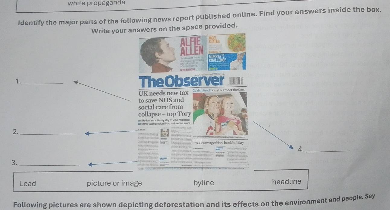 white propaganda 
Identify the major parts of the following news report published online. Find your answers inside the box. 
Write your answers on the space provided. 
M 
ALFIE SLATER 
ALLEN 
crtes 
I THE WAAZI 
1._ 
TheObserver 
UK needs new tax Golden touch Rio stars meet the fans 
to save NHS and 
social care from 
collapse - top Tory 
# MPs demand action by May to solve cash crisis 
2._ 
It's a 'carmageddon' bank holiday 
4._ 
3._ 
_ 
Lead picture or image byline headline 
Following pictures are shown depicting deforestation and its effects on the environment and people. Say