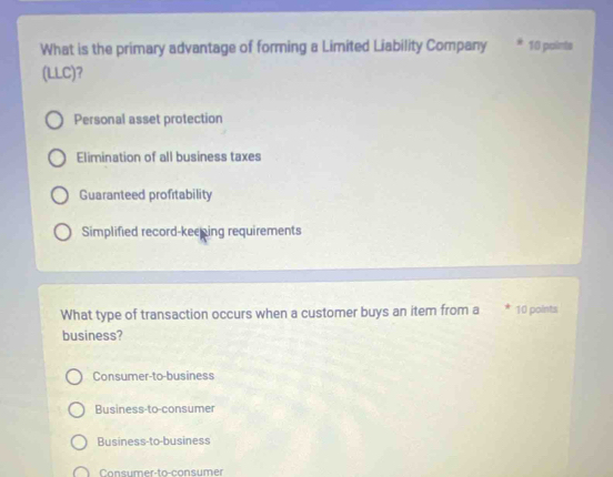 What is the primary advantage of forming a Limited Liability Company 10 points
(LLC)?
Personal asset protection
Elimination of all business taxes
Guaranteed profitability
Simplified record-keeing requirements
What type of transaction occurs when a customer buys an item from a 10 points
business?
Consumer-to-business
Business-to-consumer
Business-to-business
Consumer-to-consumer