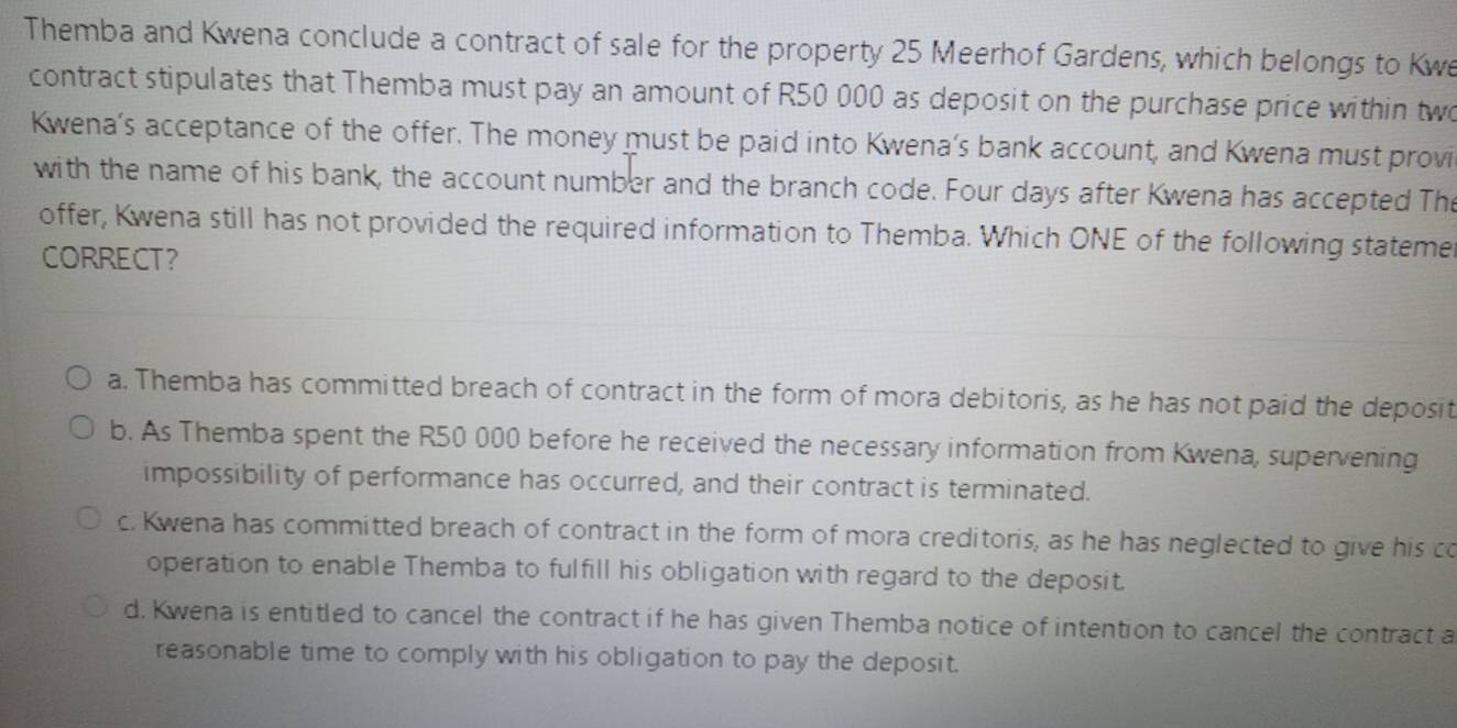 Themba and Kwena conclude a contract of sale for the property 25 Meerhof Gardens, which belongs to Kwe
contract stipulates that Themba must pay an amount of R50 000 as deposit on the purchase price within two
Kwena’s acceptance of the offer. The money must be paid into Kwena’s bank account, and Kwena must provi
with the name of his bank, the account number and the branch code. Four days after Kwena has accepted The
offer, Kwena still has not provided the required information to Themba. Which ONE of the following stateme
CORRECT?
a. Themba has committed breach of contract in the form of mora debitoris, as he has not paid the deposit
b. As Themba spent the R50 000 before he received the necessary information from Kwena, supervening
impossibility of performance has occurred, and their contract is terminated.
c. Kwena has committed breach of contract in the form of mora creditoris, as he has neglected to give his co
operation to enable Themba to fulfill his obligation with regard to the deposit.
d, Kwena is entitled to cancel the contract if he has given Themba notice of intention to cancel the contract a
reasonable time to comply with his obligation to pay the deposit.