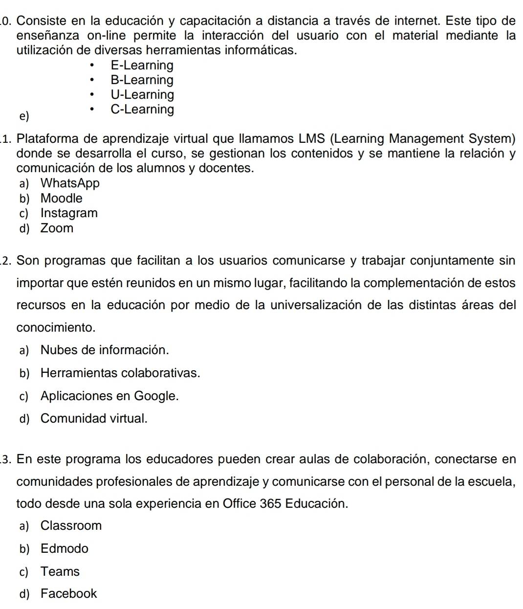 Consiste en la educación y capacitación a distancia a través de internet. Este tipo de
enseñanza on-line permite la interacción del usuario con el material mediante la
utilización de diversas herramientas informáticas.
E-Learning
B-Learning
U-Learning
e)
C-Learning
.1. Plataforma de aprendizaje virtual que llamamos LMS (Learning Management System)
donde se desarrolla el curso, se gestionan los contenidos y se mantiene la relación y
comunicación de los alumnos y docentes.
a) WhatsApp
b) Moodle
c) Instagram
d) Zoom
.2. Son programas que facilitan a los usuarios comunicarse y trabajar conjuntamente sin
importar que estén reunidos en un mismo lugar, facilitando la complementación de estos
recursos en la educación por medio de la universalización de las distintas áreas del
conocimiento.
a) Nubes de información.
b) Herramientas colaborativas.
c) Aplicaciones en Google.
d) Comunidad virtual.
13. En este programa los educadores pueden crear aulas de colaboración, conectarse en
comunidades profesionales de aprendizaje y comunicarse con el personal de la escuela,
todo desde una sola experiencia en Office 365 Educación.
a) Classroom
b) Edmodo
c) Teams
d) Facebook