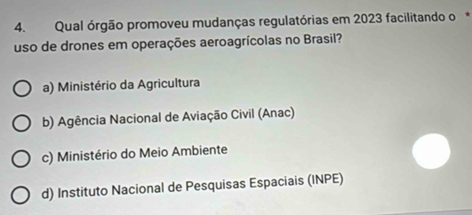 Qual órgão promoveu mudanças regulatórias em 2023 facilitando o*
uso de drones em operações aeroagrícolas no Brasil?
a) Ministério da Agricultura
b) Agência Nacional de Aviação Civil (Anac)
c) Ministério do Meio Ambiente
d) Instituto Nacional de Pesquisas Espaciais (INPE)