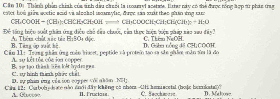 Cầu 10: Thành phần chính của tỉnh dầu chuối là isoamyl acetate. Ester này có thể được tổng hợp từ phản ứng
ester hoá giữa acetic acid và alcohol isoamylic, được sản xuất theo phản ứng sau:
CH_3COC H + (CH 2) _2CHCH_2CH_2OHleftharpoons CH_3COOCH_2CH_2CH(CH_3)_2+H_2O
Để tăng hiệu suất phản ứng điều chế dầu chuối, cần thực hiện biện pháp nào sau đây?
A. Thêm chất xúc tác H_2SO 4 đặc. C. Thêm NaOH.
B. Tăng áp suất hệ. D. Giảm nồng độ CH₃COOH.
Câu 11: Trong phản ứng màu biuret, peptide và protein tạo ra sản phâm màu tím là do
A. sự kết tủa của ion copper.
B. sự tạo thành liên kết hydrogen.
C. sự hình thành phức chất.
D. sự phản ứng của ion copper với nhóm -NH2.
Câu 12: Carbohydrate nào dưới đây không có nhóm -OH hemiacetal (hoặc hemikatal)?
A. Glucose. B. Fructose. C. Saccharose. D. Maltose.