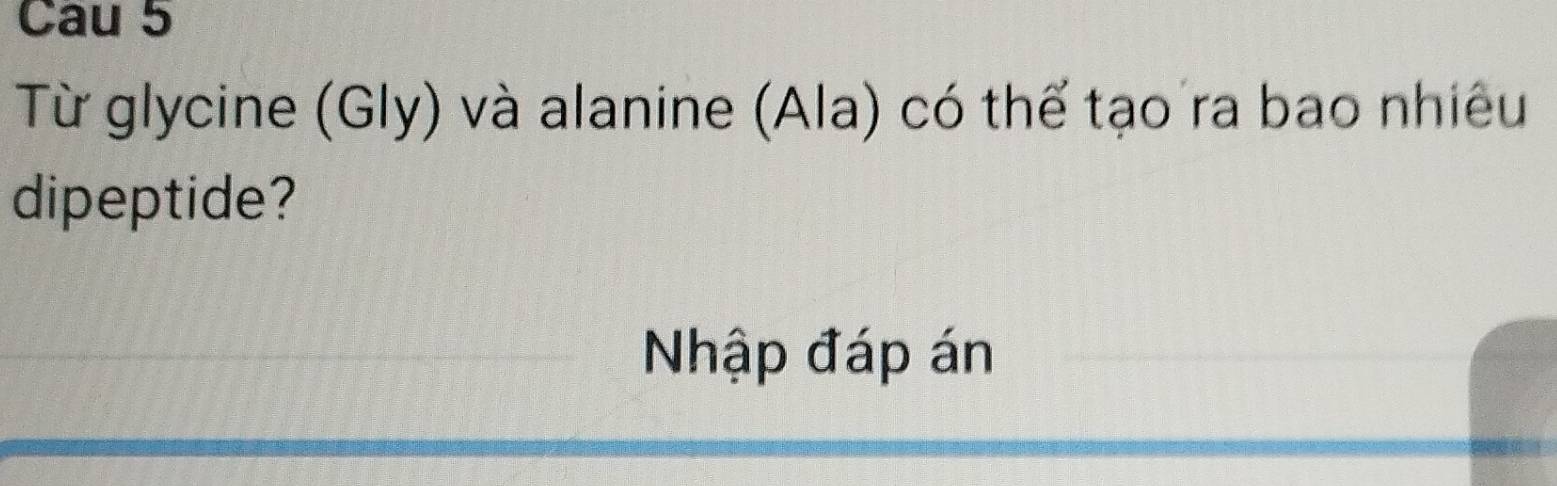 Cau 5 
Từ glycine (Gly) và alanine (Ala) có thể tạo ra bao nhiêu 
dipeptide? 
Nhập đáp án