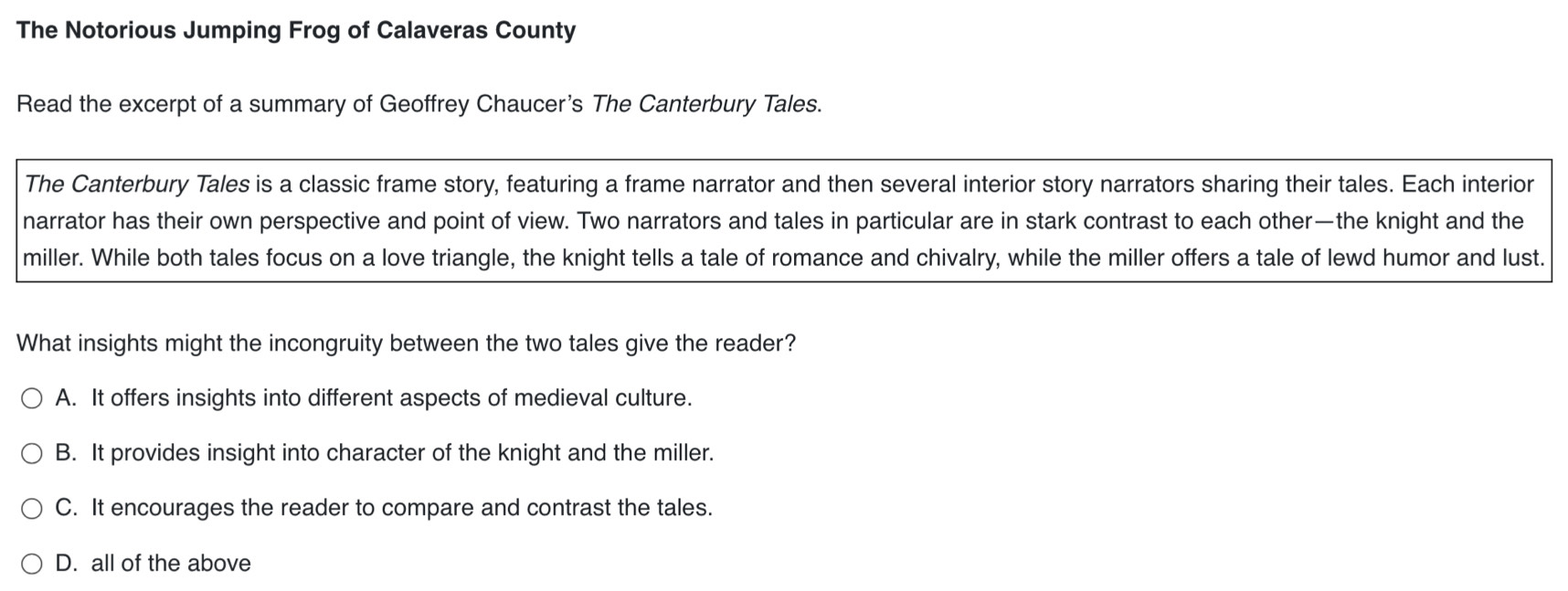 The Notorious Jumping Frog of Calaveras County
Read the excerpt of a summary of Geoffrey Chaucer's The Canterbury Tales.
The Canterbury Tales is a classic frame story, featuring a frame narrator and then several interior story narrators sharing their tales. Each interior
narrator has their own perspective and point of view. Two narrators and tales in particular are in stark contrast to each other—the knight and the
miller. While both tales focus on a love triangle, the knight tells a tale of romance and chivalry, while the miller offers a tale of lewd humor and lust.
What insights might the incongruity between the two tales give the reader?
A. It offers insights into different aspects of medieval culture.
B. It provides insight into character of the knight and the miller.
C. It encourages the reader to compare and contrast the tales.
D. all of the above