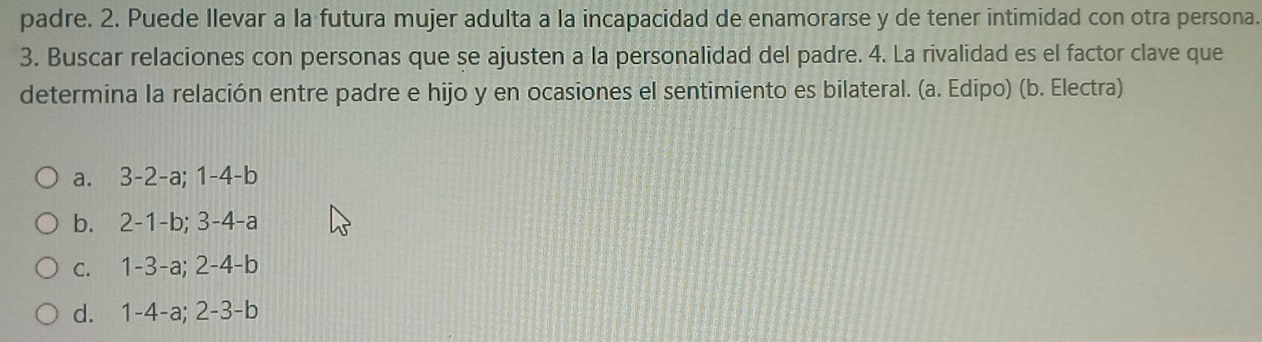 padre. 2. Puede Ilevar a la futura mujer adulta a la incapacidad de enamorarse y de tener intimidad con otra persona.
3. Buscar relaciones con personas que se ajusten a la personalidad del padre. 4. La rivalidad es el factor clave que
determina la relación entre padre e hijo y en ocasiones el sentimiento es bilateral. (a. Edipo) (b. Electra)
a. 3 -2 -a; 1 -4 -b
b. 2 -1 -b; 3 -4 -a
c. 1 -3 -a; 2 -4 -b
d. 1 -4 -a; 2 -3 -b