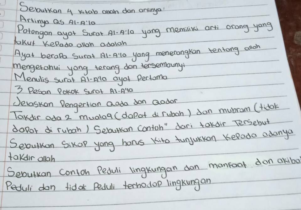 Sebutkon 4 Kitab anan dan artinga 
Artinya QS A1-A10 
Potongan ayor Surar A1-Al0 yang memiliki arti orang yong 
takut KePado allon adalah 
Ayat beropa Surat A1-A: 10 yong menerangkan tentong allon 
mengerahui yong terang don tersembuny 
Menulis surat Al-Ala ayof Pertoma
3 Pesan PoKOk Surat A1-Ala 
Jelaskan Dengertion Qada don Qodor 
Tardir ada 2 mualag (dapat di rubah) dan mubram (tidok 
dopor di rubah) Sebutkan contoh" dari tokdir Tersebut 
Sebutuan Sikap yong hanus Kito funjuKkan KePada adanya 
takdir allah 
Seoutuan conton Peduli lingkungan dan manfoat dan akibo 
Peduli don tidak Peduli terhodap lingkungan