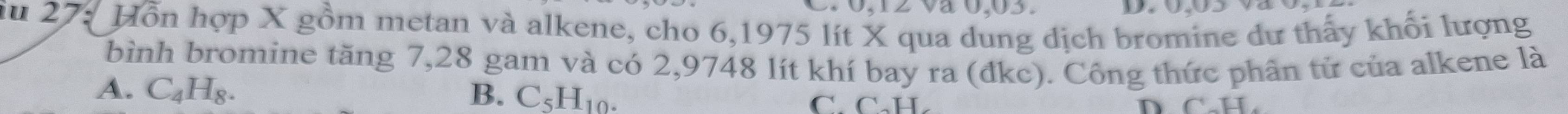 0, 12 và 0,03.
iu 27: Hỗn hợp X gồm metan và alkene, cho 6,1975 lít X qua dung dịch bromine dư thấy khối lượng
bình bromine tăng 7, 28 gam và có 2,9748 lít khí bay ra (đkc). Công thức phân tử của alkene là
A. C_4H_8. B. C_5H_10. C. C·H.
D CH,