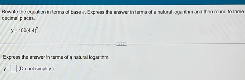 Rewrite the equation in terms of base . Express the answer in terms of a natural logarithm and then round to three 
decimal places.
y=100(4.4)^x
Express the answer in terms of a natural logarithm.
y=□ (Do not simplify.)