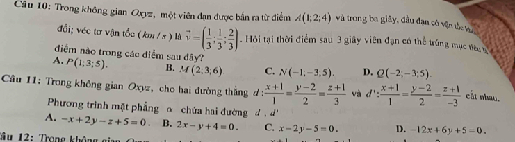 Trong không gian Oxyz, một viên đạn được bắn ra từ điểm A(1;2;4) và trong ba giây, đầu đạn có vận tốc kh
đổi; véc tơ vận tốc (km / s ) là vector v=( 1/3 ; 1/3 ; 2/3 ). Hỏi tại thời điểm sau 3 giây viên đạn có thể trúng mục tiêu 
điểm nào trong các điểm sau đây?
A. P(1;3;5). B. M(2;3;6). C. N(-1;-3;5). D. Q(-2;-3;5). 
Câu 11: Trong không gian Oxyz, cho hai đường thẳng d :  (x+1)/1 = (y-2)/2 = (z+1)/3  và d': (x+1)/1 = (y-2)/2 = (z+1)/-3  cắt nhau.
Phương trình mặt phẳng ơ chứa hai đường đ , d'
A. -x+2y-z+5=0 B. 2x-y+4=0. C. x-2y-5=0. D. -12x+6y+5=0. 
Tâu 1 2 : Trong kh ôn