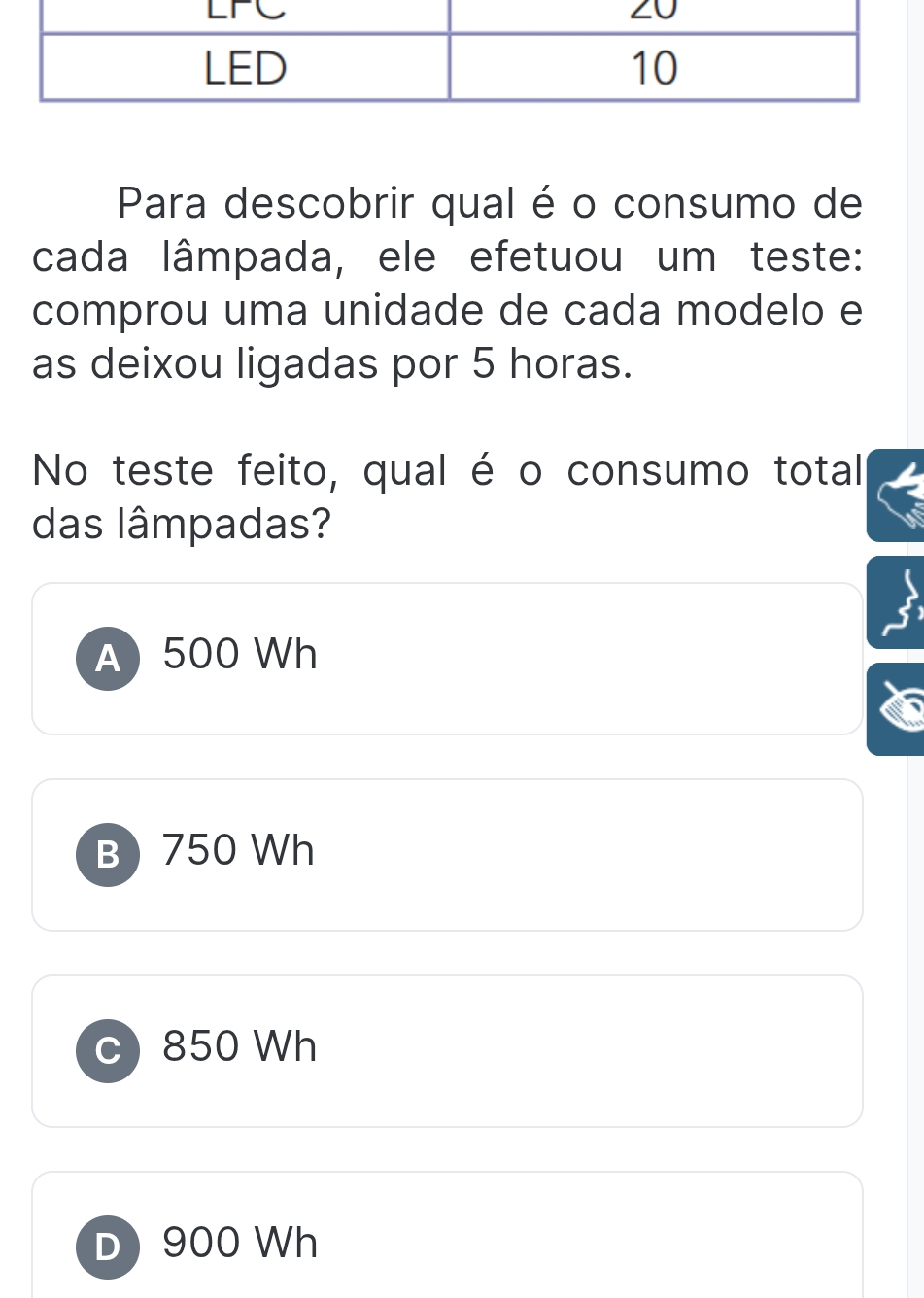 Para descobrir qual é o consumo de
cada lâmpada, ele efetuou um teste:
comprou uma unidade de cada modelo e
as deixou ligadas por 5 horas.
No teste feito, qual é o consumo total
das lâmpadas?
A 500 Wh
B 750 Wh
c) 850 Wh
D) 900 Wh