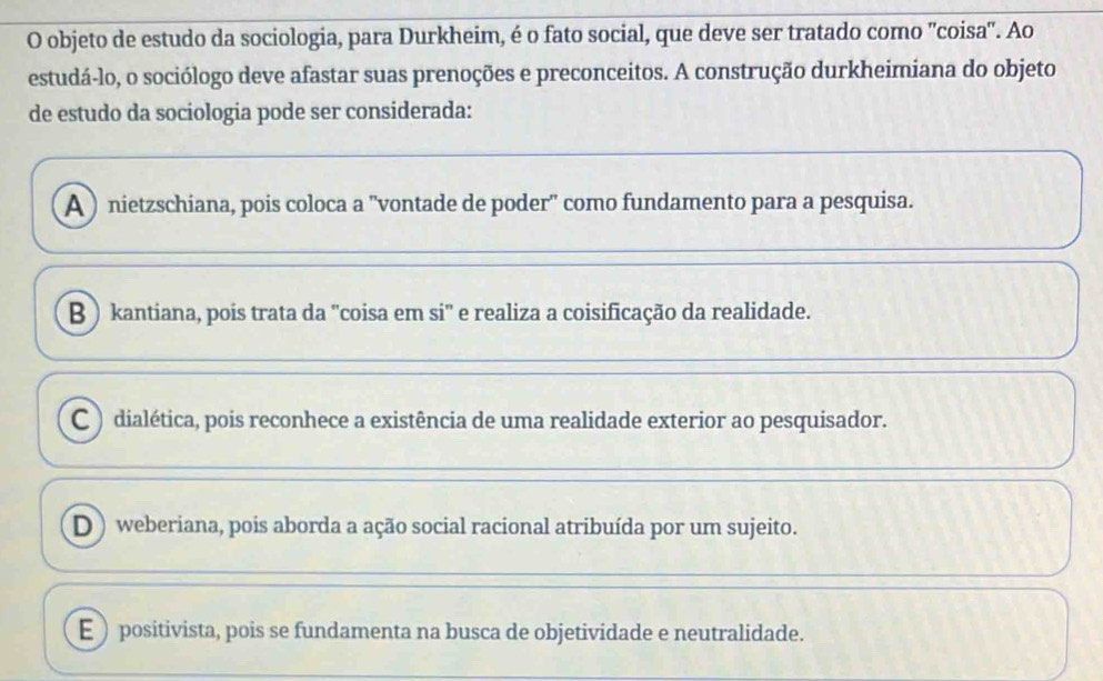 objeto de estudo da sociologia, para Durkheim, é o fato social, que deve ser tratado como 'coisa'. Ao
estudá-lo, o sociólogo deve afastar suas prenoções e preconceitos. A construção durkheimiana do objeto
de estudo da sociologia pode ser considerada:
A ) nietzschiana, pois coloca a 'vontade de poder" como fundamento para a pesquisa.
B ) kantiana, pois trata da "coisa em si" e realiza a coisificação da realidade.
C ) dialética, pois reconhece a existência de uma realidade exterior ao pesquisador.
D ) weberiana, pois aborda a ação social racional atribuída por um sujeito.
E )positivista, pois se fundamenta na busca de objetividade e neutralidade.