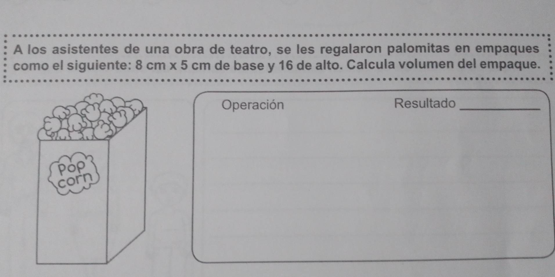 A los asistentes de una obra de teatro, se les regalaron palomitas en empaques 
como el siguiente: 8cm* 5cm de base y 16 de alto. Calcula volumen del empaque. 
Operación Resultado_