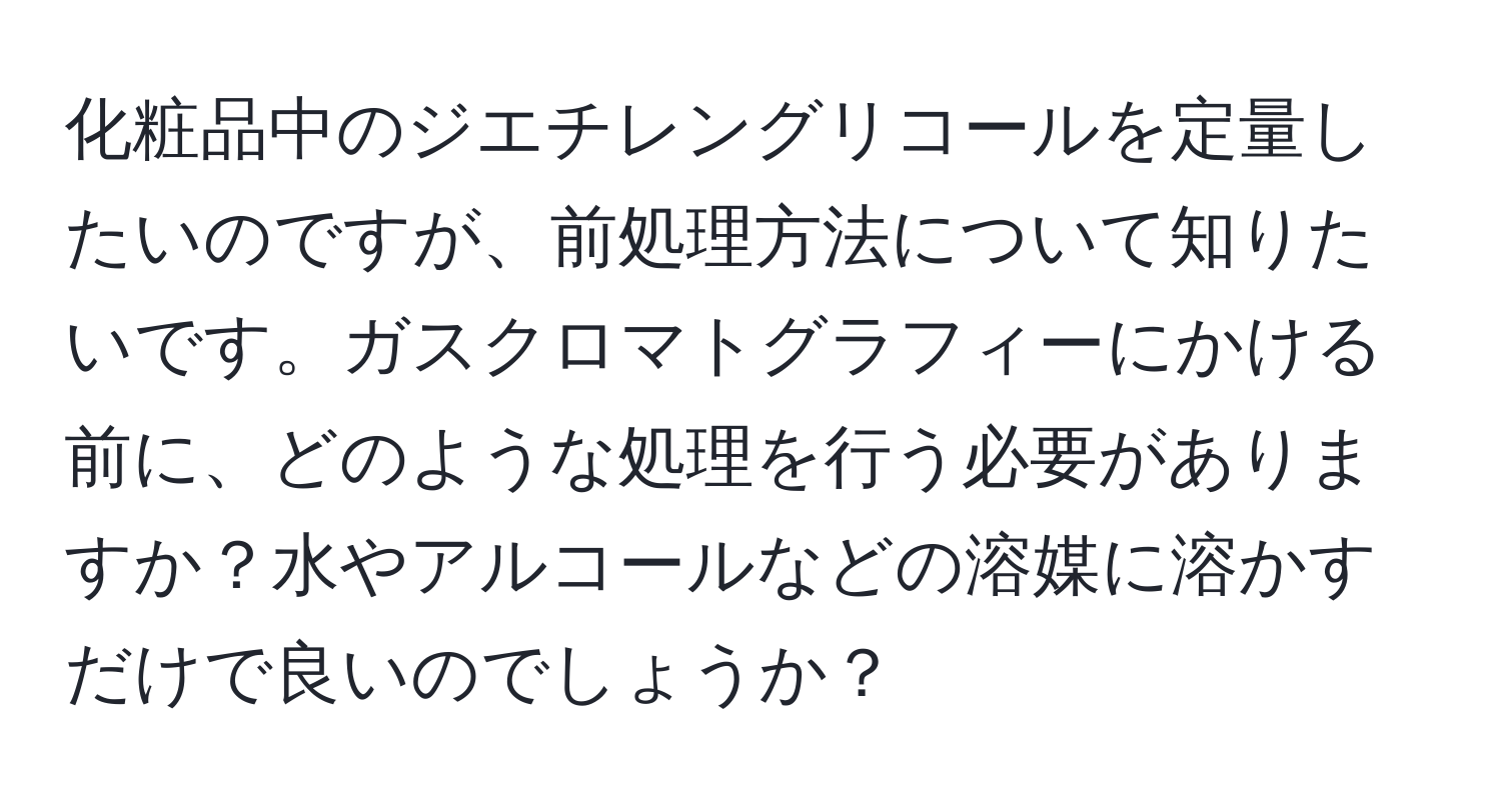 化粧品中のジエチレングリコールを定量したいのですが、前処理方法について知りたいです。ガスクロマトグラフィーにかける前に、どのような処理を行う必要がありますか？水やアルコールなどの溶媒に溶かすだけで良いのでしょうか？