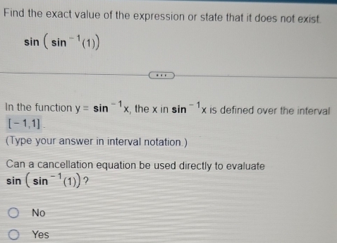 Find the exact value of the expression or state that it does not exist.
sin (sin^(-1)(1))
In the function y=sin^(-1)x , the x in sin^(-1)x is defined over the interval
[-1,1]. 
(Type your answer in interval notation.)
Can a cancellation equation be used directly to evaluate
sin (sin^(-1)(1)) ?
No
Yes