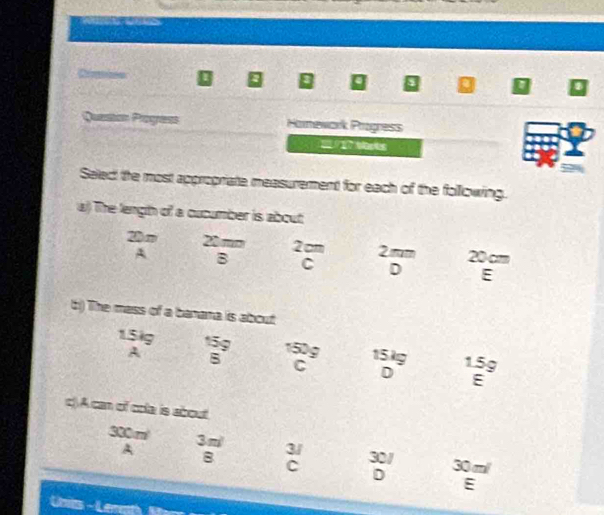 Crmies D Q a a D
Question Pogress Hamewark Progress

Seled the most appropriate measurement for each of the following.
a) The length of a cucumber is about
20m 20 mm 2 cm 2mm 20cm
A B C D E
b) The mass of a banana is about
15ig 159 150g 15kg 1.5g
A
C
D E
c)A can of cola is about.
330m 3m 3/ 30 m /
A 30/
B
C
D
E