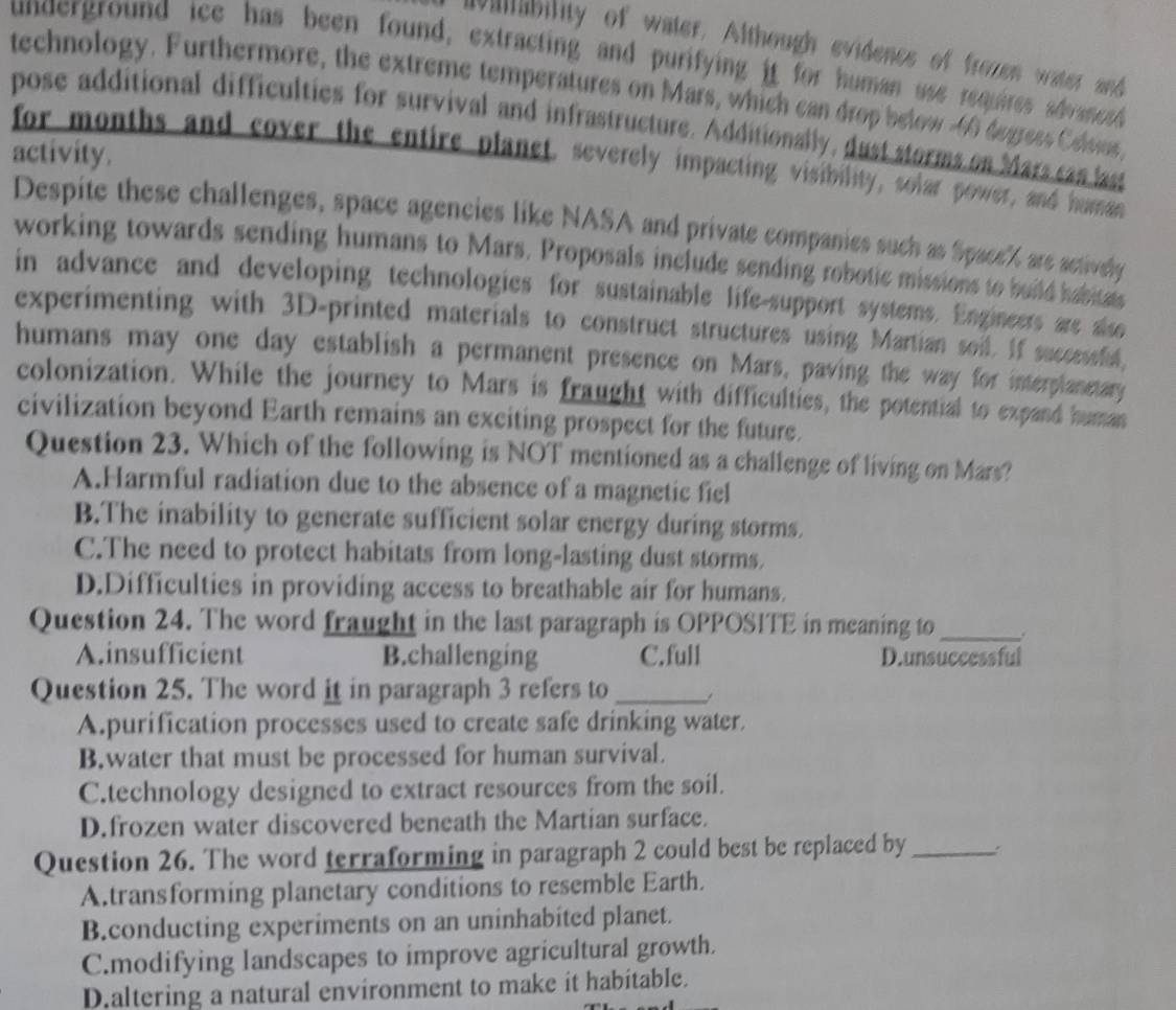 villability of water. Although evidencs of frozen water and
underground ice has been found, extracting and purifying it for human use remires ahrenot
technology. Furthermore, the extreme temperatures on Mars, which can drop below -46 duress Celsios,
pose additional difficulties for survival and infrastructure. Additionally, dust storms on Mars can last
activity.
for months and cover the entire planet, severely impacting visibility, solar power, and human
Despite these challenges, space agencies like NASA and private companies such as Space' are actively
working towards sending humans to Mars. Proposals include sending robotic missions to build habitals
in advance and developing technologies for sustainable life-support systems. Engineers are also
experimenting with 3D -printed materials to construct structures using Martian soil. If successful
humans may one day establish a permanent presence on Mars, paving the way for interplanetary
colonization. While the journey to Mars is fraught with difficulties, the potential to expand human
civilization beyond Earth remains an exciting prospect for the future.
Question 23. Which of the following is NOT mentioned as a challenge of living on Mars?
A.Harmful radiation due to the absence of a magnetic fiel
B.The inability to generate sufficient solar energy during storms.
C.The need to protect habitats from long-lasting dust storms.
D.Difficulties in providing access to breathable air for humans.
Question 24. The word fraught in the last paragraph is OPPOSITE in meaning to _.
A.insufficient B.challenging C.full D.unsuccessful
Question 25. The word it in paragraph 3 refers to_
A.purification processes used to create safe drinking water.
B.water that must be processed for human survival.
C.technology designed to extract resources from the soil.
D.frozen water discovered beneath the Martian surface.
Question 26. The word terraforming in paragraph 2 could best be replaced by_
A.transforming planetary conditions to resemble Earth.
B.conducting experiments on an uninhabited planet.
C.modifying landscapes to improve agricultural growth.
D.altering a natural environment to make it habitable.
