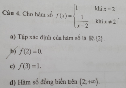 Cho hàm số f(x)=beginarrayl 1khix=2  1/x-2 khix!= 2endarray..
a) Tập xác định của hàm số là RM 2.
b) f(2)=0.
c) f(3)=1.
d) Hàm số đồng biến trên (2;+∈fty ).